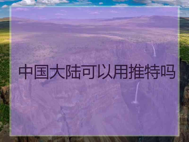 中国大陆可以用推特吗